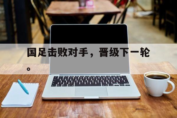 乐鱼官网-国足击败对手，晋级下一轮。