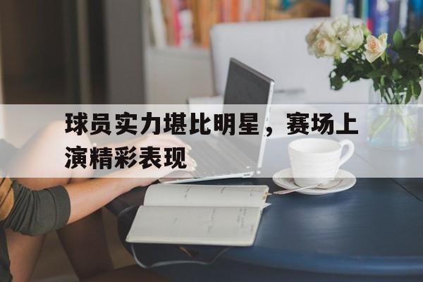 乐鱼官网-球员实力堪比明星，赛场上演精彩表现