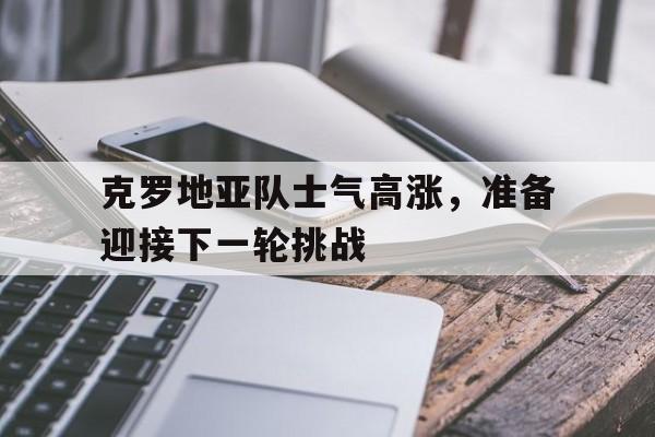 克罗地亚队士气高涨，准备迎接下一轮挑战